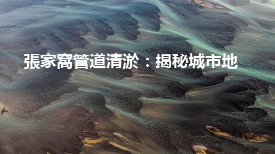 張家窩管道清淤：揭秘城市地下的黑暗奇觀！